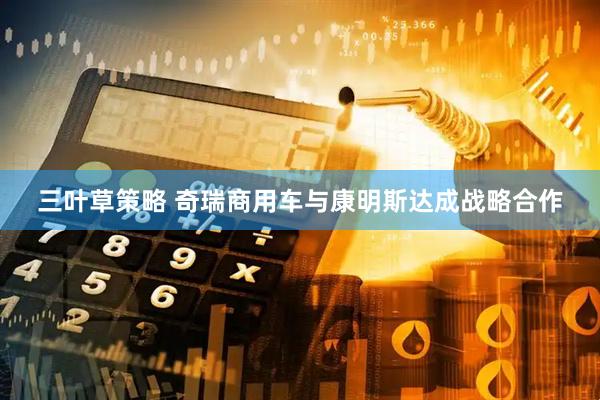三叶草策略 奇瑞商用车与康明斯达成战略合作