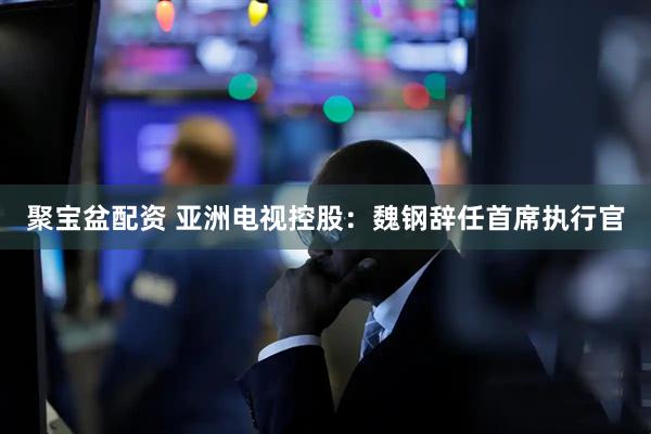 聚宝盆配资 亚洲电视控股：魏钢辞任首席执行官