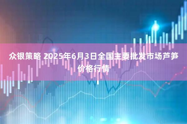 众银策略 2025年6月3日全国主要批发市场芦笋价格行情