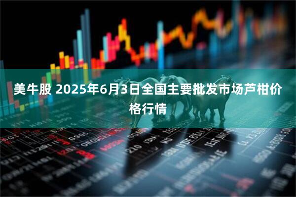 美牛股 2025年6月3日全国主要批发市场芦柑价格行情
