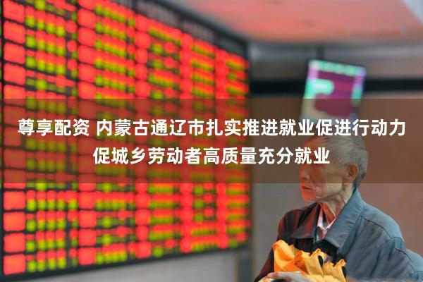 尊享配资 内蒙古通辽市扎实推进就业促进行动力促城乡劳动者高质量充分就业