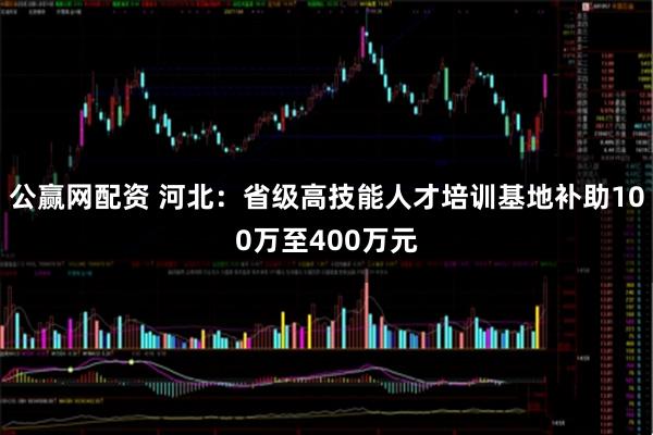 公赢网配资 河北：省级高技能人才培训基地补助100万至400万元