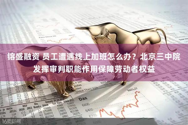 镕盛融资 员工遭遇线上加班怎么办？北京三中院发挥审判职能作用保障劳动者权益