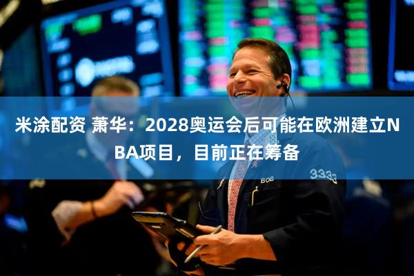 米涂配资 萧华：2028奥运会后可能在欧洲建立NBA项目，目前正在筹备