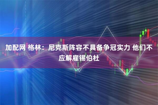 加配网 格林：尼克斯阵容不具备争冠实力 他们不应解雇锡伯杜