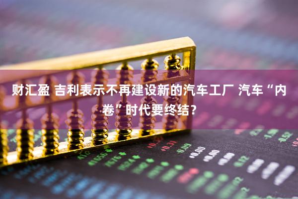 财汇盈 吉利表示不再建设新的汽车工厂 汽车“内卷”时代要终结？