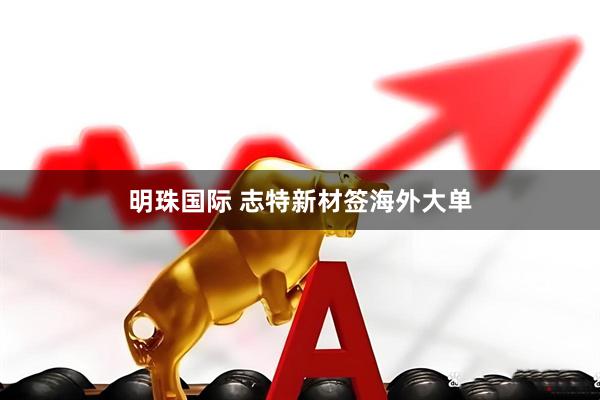 明珠国际 志特新材签海外大单