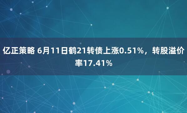 亿正策略 6月11日鹤21转债上涨0.51%，转股溢价率17.41%