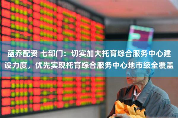 蓝乔配资 七部门：切实加大托育综合服务中心建设力度，优先实现托育综合服务中心地市级全覆盖