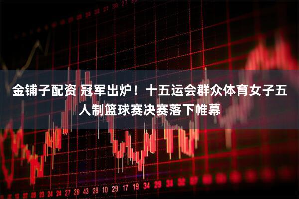 金铺子配资 冠军出炉！十五运会群众体育女子五人制篮球赛决赛落下帷幕