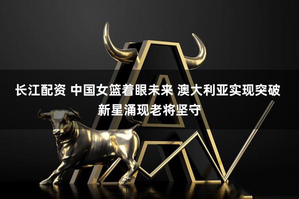 长江配资 中国女篮着眼未来 澳大利亚实现突破 新星涌现老将坚守