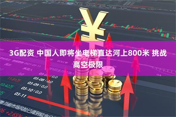 3G配资 中国人即将坐电梯直达河上800米 挑战高空极限