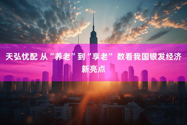 天弘忧配 从“养老”到“享老” 数看我国银发经济新亮点