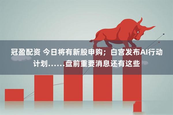 冠盈配资 今日将有新股申购；白宫发布AI行动计划……盘前重要消息还有这些