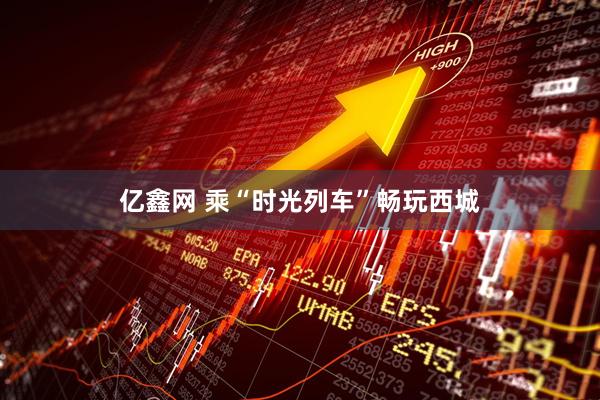 亿鑫网 乘“时光列车”畅玩西城