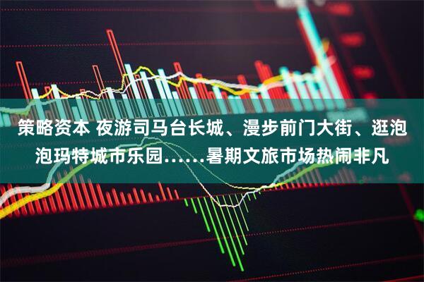 策略资本 夜游司马台长城、漫步前门大街、逛泡泡玛特城市乐园……暑期文旅市场热闹非凡