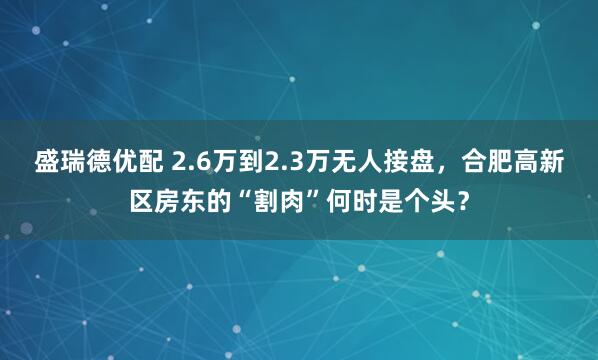 盛瑞德优配 2.6万到2.3万无人接盘，合肥高新区房东的“割肉”何时是个头？