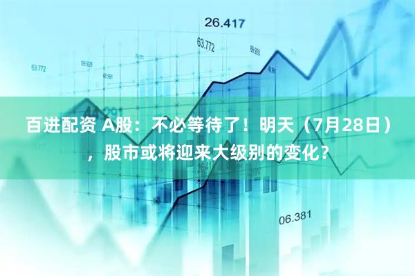 百进配资 A股：不必等待了！明天（7月28日），股市或将迎来大级别的变化？