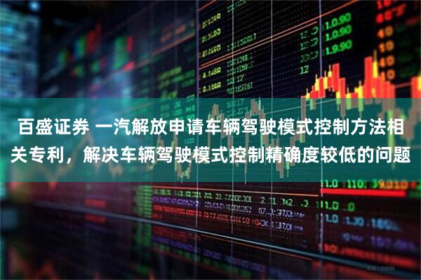 百盛证券 一汽解放申请车辆驾驶模式控制方法相关专利，解决车辆驾驶模式控制精确度较低的问题