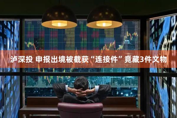 泸深投 申报出境被截获“连接件”竟藏3件文物