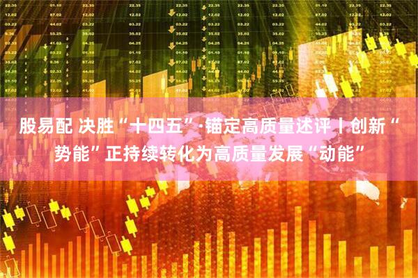 股易配 决胜“十四五”·锚定高质量述评丨创新“势能”正持续转化为高质量发展“动能”