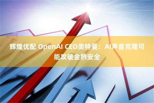 辉煌优配 OpenAI CEO奥特曼：AI声音克隆可能攻破金融安全