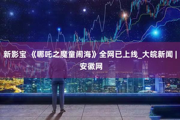 新影宝 《哪吒之魔童闹海》全网已上线_大皖新闻 | 安徽网