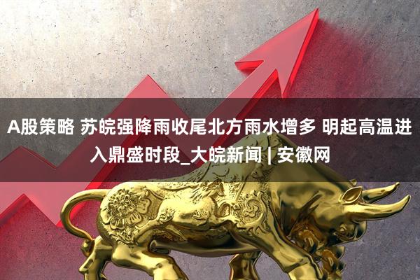 A股策略 苏皖强降雨收尾北方雨水增多 明起高温进入鼎盛时段_大皖新闻 | 安徽网
