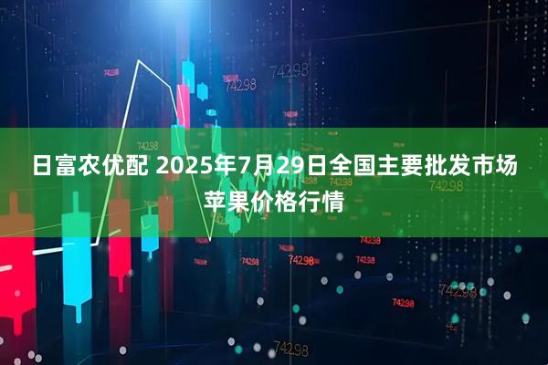 日富农优配 2025年7月29日全国主要批发市场苹果价格行情