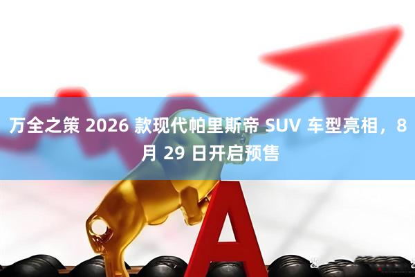 万全之策 2026 款现代帕里斯帝 SUV 车型亮相，8 月 29 日开启预售