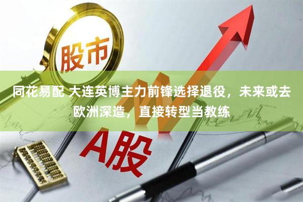 同花易配 大连英博主力前锋选择退役，未来或去欧洲深造，直接转型当教练