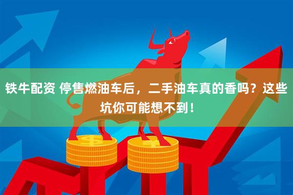 铁牛配资 停售燃油车后，二手油车真的香吗？这些坑你可能想不到！