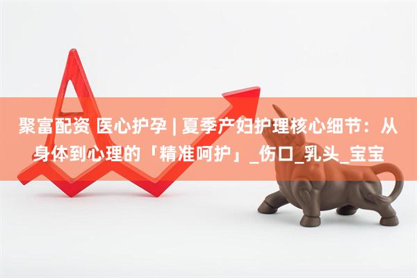 聚富配资 医心护孕 | 夏季产妇护理核心细节：从身体到心理的「精准呵护」_伤口_乳头_宝宝