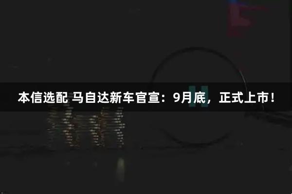 本信选配 马自达新车官宣：9月底，正式上市！