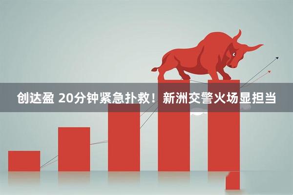 创达盈 20分钟紧急扑救！新洲交警火场显担当