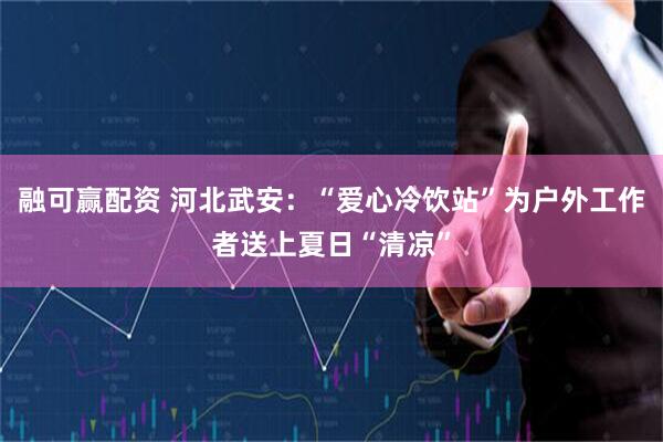 融可赢配资 河北武安：“爱心冷饮站”为户外工作者送上夏日“清凉”