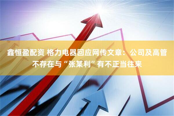 鑫恒盈配资 格力电器回应网传文章：公司及高管不存在与“张某利”有不正当往来