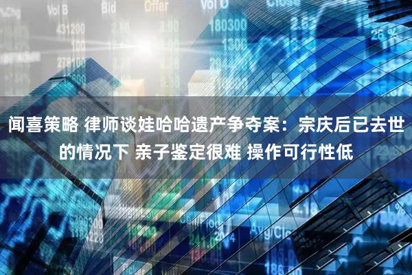 闻喜策略 律师谈娃哈哈遗产争夺案：宗庆后已去世的情况下 亲子鉴定很难 操作可行性低