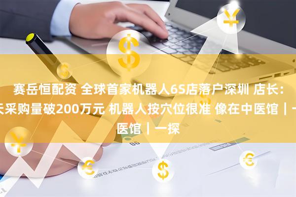赛岳恒配资 全球首家机器人6S店落户深圳 店长：两天采购量破200万元 机器人按穴位很准 像在中医馆｜一探