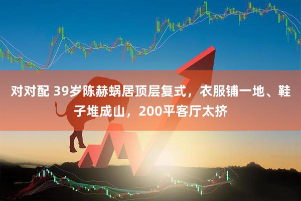 对对配 39岁陈赫蜗居顶层复式，衣服铺一地、鞋子堆成山，200平客厅太挤
