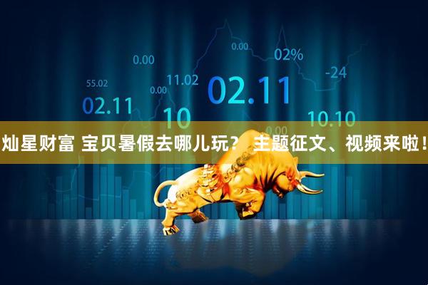 灿星财富 宝贝暑假去哪儿玩？ 主题征文、视频来啦！