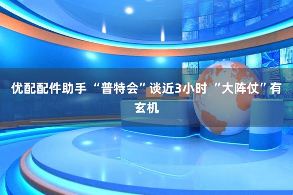 优配配件助手 “普特会”谈近3小时 “大阵仗”有玄机