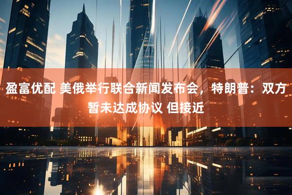 盈富优配 美俄举行联合新闻发布会，特朗普：双方暂未达成协议 但接近
