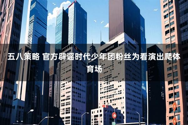 五八策略 官方辟谣时代少年团粉丝为看演出爬体育场