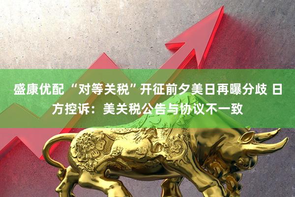 盛康优配 “对等关税”开征前夕美日再曝分歧 日方控诉：美关税公告与协议不一致