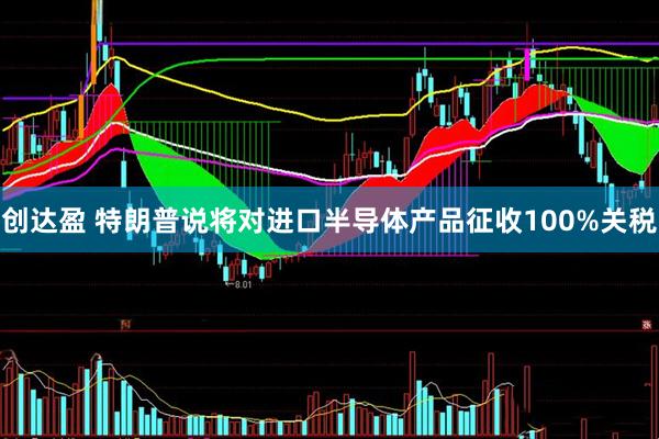 创达盈 特朗普说将对进口半导体产品征收100%关税