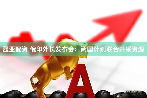 盈亚配资 俄印外长发布会：两国计划联合开采资源