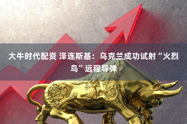 大牛时代配资 泽连斯基：乌克兰成功试射“火烈鸟”远程导弹