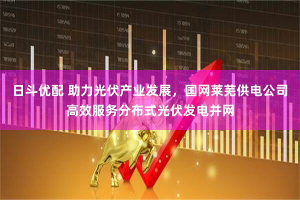 日斗优配 助力光伏产业发展，国网莱芜供电公司高效服务分布式光伏发电并网