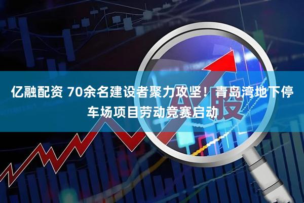 亿融配资 70余名建设者聚力攻坚！青岛湾地下停车场项目劳动竞赛启动